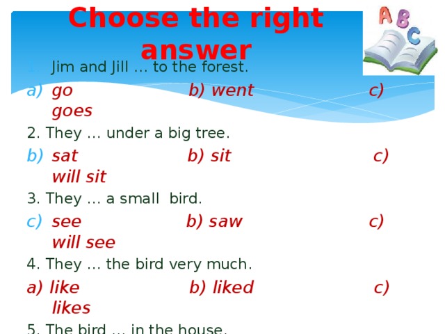 Choose the right answer Jim and Jill … to the forest. go b) went c) goes 2. They … under a big tree. sat b) sit c) will sit 3. They … a small bird.  see b) saw c) will see 4. They … the bird very much. a) like b) liked c) likes 5. The bird … in the house. a) live b) will live c) lived