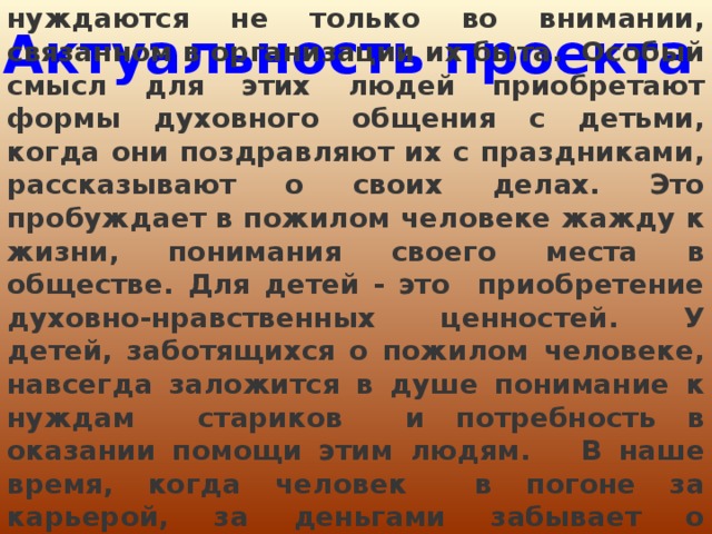 Уходя на пенсию, пожилые люди нуждаются не только во внимании, связанном в организации их быта.  Особый смысл для этих людей приобретают формы духовного общения с детьми, когда они поздравляют их с праздниками, рассказывают о своих делах. Это пробуждает в пожилом человеке жажду к жизни, понимания своего места в обществе. Для детей - это приобретение духовно-нравственных ценностей. У детей, заботящихся о пожилом человеке, навсегда заложится в душе понимание к нуждам стариков и потребность в оказании помощи этим людям. В наше время, когда человек в погоне за карьерой, за деньгами забывает о главных человеческих ценностях, важно напоминать о них. Актуальность проекта