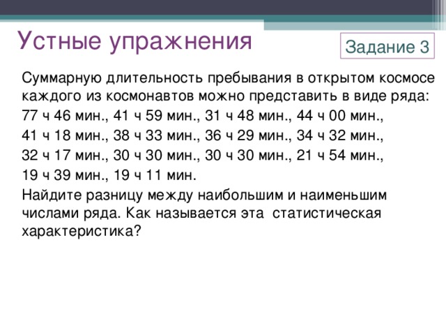 Устные упражнения Задание 3 Суммарную длительность пребывания в открытом космосе каждого из космонавтов можно представить в виде ряда: 77 ч 46 мин., 41 ч 59 мин., 31 ч 48 мин., 44 ч 00 мин., 41 ч 18 мин., 38 ч 33 мин., 36 ч 29 мин., 34 ч 32 мин., 32 ч 17 мин., 30 ч 30 мин., 30 ч 30 мин., 21 ч 54 мин., 19 ч 39 мин., 19 ч 11 мин. Найдите разницу между наибольшим и наименьшим числами ряда. Как называется эта статистическая характеристика?