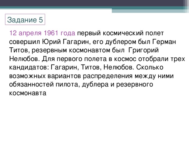 Задание 5 12 апреля 1961 года первый космический полет совершил Юрий Гагарин, его дублером был Герман Титов, резервным космонавтом был Григорий Нелюбов. Для первого полета в космос отобрали трех кандидатов: Гагарин, Титов, Нелюбов. Сколько возможных вариантов распределения между ними обязанностей пилота, дублера и резервного космонавта