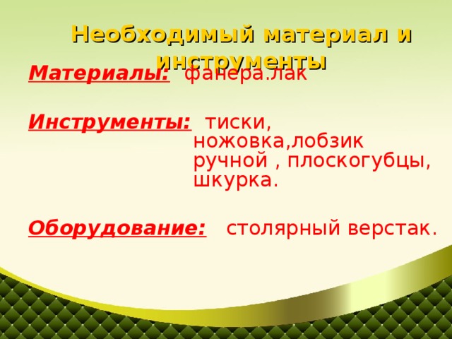 Необходимый материал и инструменты Материалы:  фанера.лак Инструменты: тиски, ножовка,лобзик ручной , плоскогубцы, шкурка. Оборудование: столярный верстак.