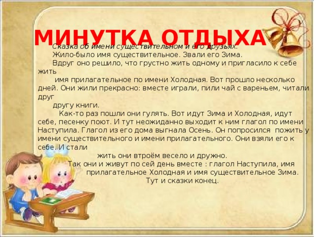 МИНУТКА ОТДЫХА Сказка об имени существительном и его друзьях. Жило-было имя существительное. Звали его Зима. Вдруг оно решило, что грустно жить одному и пригласило к себе жить  имя прилагательное по имени Холодная. Вот прошло несколько дней. Они жили прекрасно: вместе играли, пили чай с вареньем, читали друг другу книги.  Как-то раз пошли они гулять. Вот идут Зима и Холодная, идут себе, песенку поют. И тут неожиданно выходит к ним глагол по имени Наступила. Глагол из его дома выгнала Осень. Он попросился пожить у имени существительного и имени прилагательного. Они взяли его к себе. И стали  жить они втроём весело и дружно.  Так они и живут по сей день вместе : глагол Наступила, имя  прилагательное Холодная и имя существительное Зима. Тут и сказки конец.