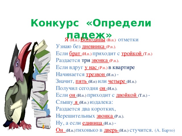 Конкурс «Определи падеж» Я (И.п.)  Володины  (В.п.)  отметки  Узнаю без дневника (Р.п.).  Если брат (И.п.) приходит с тройкой (Т.п.)  Раздается три  звонка (Р.п.).  Если вдруг у нас (Р.п.) в квартире  Начинается трезвон (И.п.) -  Значит, пять (И.п) или четыре (И.п.)  Получил сегодня он (И.п.).  Если он (И.п.) приходит с двойкой (Т.п.) -  Слышу я (И.п.) издалека:  Раздается два коротких,  Нерешительных звонка (Р.п.).  Ну, а если единица (И.п.) -  Он (И.п.) тихонько в дверь (И.п.) стучится.  (А. Барто)