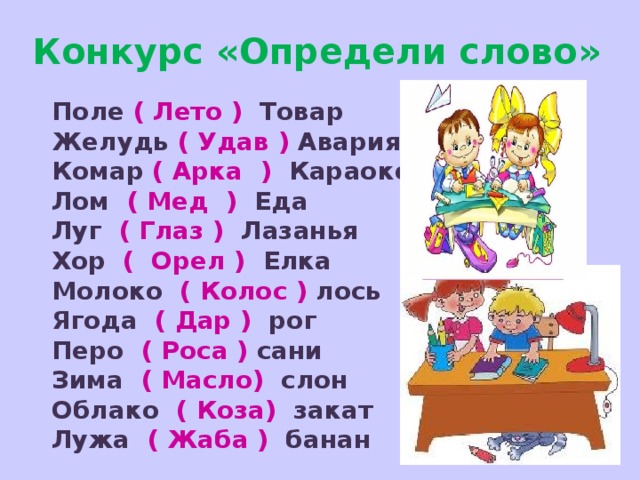 Конкурс «Определи слово» Поле ( Лето ) Товар Желудь ( Удав ) Авария Комар ( Арка ) Караоке Лом ( Мед ) Еда Луг ( Глаз ) Лазанья Хор ( Орел ) Елка Молоко ( Колос ) лось Ягода ( Дар ) рог Перо ( Роса ) сани Зима ( Масло) слон Облако ( Коза) закат Лужа ( Жаба ) банан