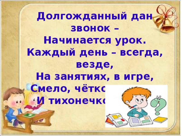 Долгожданный дан звонок –  Начинается урок.  Каждый день – всегда, везде,  На занятиях, в игре,  Смело, чётко говорим  И тихонечко сидим.