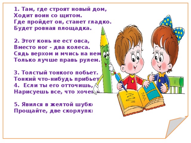 1. Там, где строят новый дом, Ходит воин со щитом. Где пройдет он, станет гладко. Будет ровная площадка.   2. Этот конь не ест овса, Вместо ног - два колеса. Сядь верхом и мчись на нем, Только лучше правь рулем.   3. Толстый тонкого побьет. Тонкий что-нибудь прибьет. 4.  Если ты его отточишь, Нарисуешь все, что хочешь.   5. Явился в желтой шубке: Прощайте, две скорлупки!