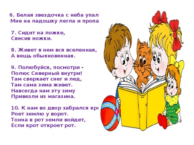 6. Белая звездочка с неба упала,  Мне на ладошку легла и пропала.  7. Сидит на ложке, Свесив ножки.  8. Живет в нем вся вселенная, А вещь обыкновенная.   9. Полюбуйся, посмотри - Полюс Северный внутри! Там сверкает снег и лед, Там сама зима живет. Навсегда нам эту зиму Привезли из магазина.   10. К нам во двор забрался крот, Роет землю у ворот. Тонна в рот земли войдет, Если крот откроет рот.