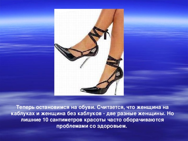 Теперь остановимся на обуви. Считается, что женщина на каблуках и женщина без каблуков - две разные женщины. Но лишние 10 сантиметров красоты часто оборачиваются проблемами со здоровьем.