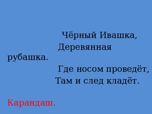 Чёрный Ивашка,  Деревянная рубашка.  Где носом проведёт,  Там и след кладёт.  Карандаш.