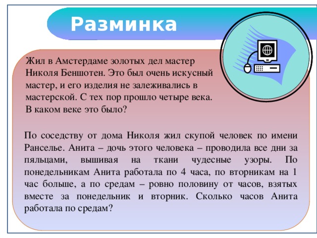 Разминка По соседству от дома Николя жил скупой человек по имени Ранселье. Анита – дочь этого человека – проводила все дни за пяльцами, вышивая на ткани чудесные узоры. По понедельникам Анита работала по 4 часа, по вторникам на 1 час больше, а по средам – ровно половину от часов, взятых вместе за понедельник и вторник. Сколько часов Анита работала по средам? Жил в Амстердаме золотых дел мастер Николя Беншотен. Это был очень искусный мастер, и его изделия не залеживались в мастерской. С тех пор прошло четыре века. В каком веке это было?