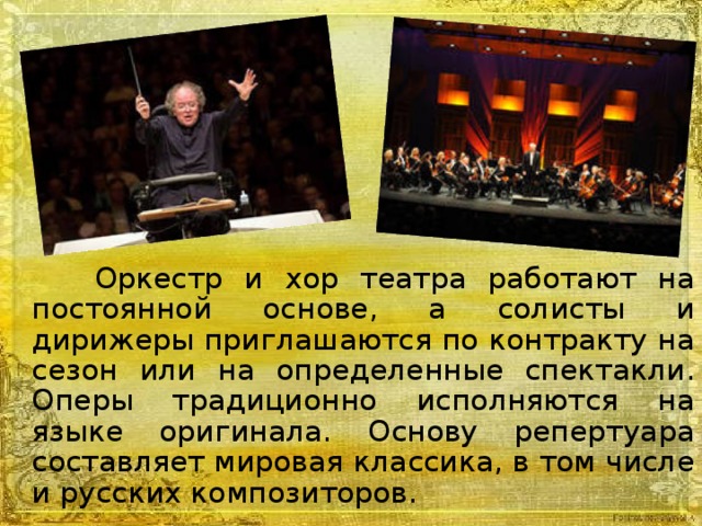 Оркестр и хор театра работают на постоянной основе, а солисты и дирижеры приглашаются по контракту на сезон или на определенные спектакли. Оперы традиционно исполняются на языке оригинала. Основу репертуара составляет мировая классика, в том числе и русских композиторов.