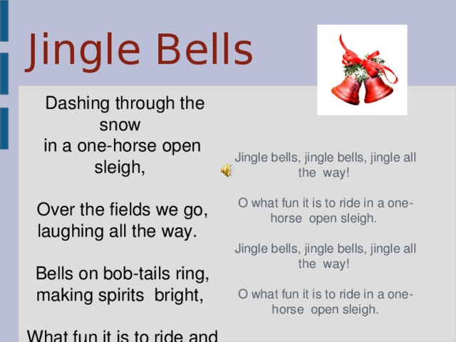 Jingle Bells   Dashing through the snow in a one-horse open sleigh,  Over the fields we go, laughing all the way.  Bells on bob-tails ring, making spirits  bright,  What fun it is to ride and sing a sleighing  song tonight.      Jingle bells, jingle bells, jingle all the  way!  O what fun it is to ride in a one-horse  open sleigh.  Jingle bells, jingle bells, jingle all the  way!  O what fun it is to ride in a one-horse  open sleigh.