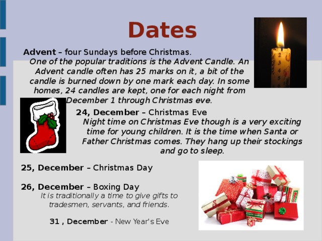 Dates Advent – four Sundays before Christmas. One of the popular traditions is the Advent Candle. An Advent candle often has 25 marks on it, a bit of the candle is burned down by one mark each day. In some homes, 24 candles are kept, one for each night from December 1 through Christmas eve.  24, December – Christmas Eve Night time on Christmas Eve though is a very exciting time for young children. It is the time when Santa or Father Christmas comes. They hang up their stockings and go to sleep. 25, December – Christmas Day 26, December – Boxing Day It is traditionally a time to give gifts to tradesmen, servants, and friends. 31 , December - New Year's Eve