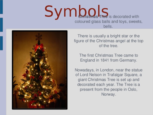 Symbols Christmas Tree is decorated with coloured glass balls and toys, sweets, bells. There is usually а bright star or the figure of the Christmas angel at the top of the tree. The first Christmas Tree came to England in 1841 from Germany. Nowadays, in London, near the statue of Lord Nelson in Trafalgar Square, a giant Christmas Tree is set up and decorated each year. The Tree is a present from the people in Oslo, Norway.