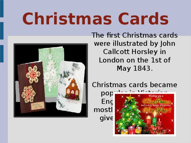 Christmas Cards The first Christmas cards were illustrated by John Callcott Horsley in London on the 1st of May 1843. Christmas cards became popular in Victorian England, they were mostly home made and given to loved ones.