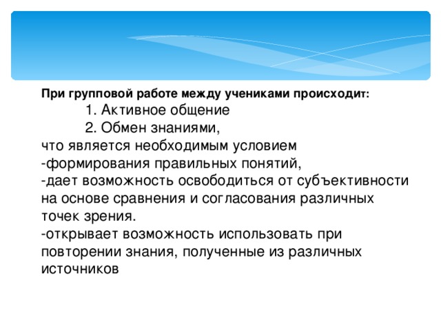 При групповой работе между учениками происходи т:   1. Активное общение   2. Обмен знаниями, что является необходимым условием  -формирования правильных понятий,  -дает возможность освободиться от субъективности на основе сравнения и согласования различных точек зрения.  -открывает возможность использовать при повторении знания, полученные из различных источников