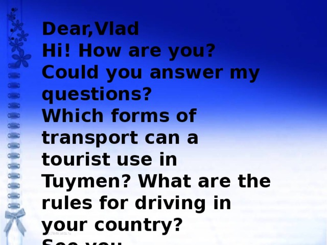 Dear,Vlad Hi! How are you? Could you answer my questions? Which forms of transport can a tourist use in Tuymen? What are the rules for driving in your country? See you, Jack