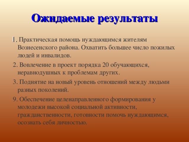 Ожидаемые результаты 1. Практическая помощь нуждающимся жителям Вознесенского района. Охватить большее число пожилых людей и инвалидов.  2. Вовлечение в проект порядка 20 обучающихся, неравнодушных к проблемам других.  3. Поднятие на новый уровень отношений между людьми разных поколений.  9. Обеспечение целенаправленного формирования у молодежи высокой социальной активности, гражданственности, готовности помочь нуждающимся, осознать себя личностью.