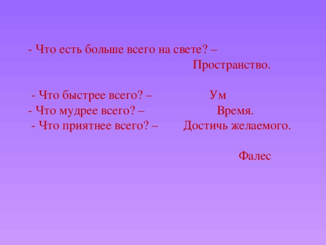 - Что есть больше всего на свете? –  Пространство.    - Что быстрее всего? – Ум  - Что мудрее всего? – Время.  - Что приятнее всего? – Достичь желаемого.  Фалес