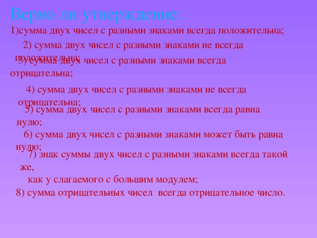 Верно ли утверждение: сумма двух чисел с разными знаками всегда положительна; 2) сумма двух чисел с разными знаками не всегда положительна; 3) сумма двух чисел с разными знаками всегда отрицательна; 4) сумма двух чисел с разными знаками не всегда отрицательна; 5) сумма двух чисел с разными знаками всегда равна нулю; 6) сумма двух чисел с разными знаками может быть равна нулю; 7) знак суммы двух чисел с разными знаками всегда такой же, как у слагаемого с большим модулем; 8) сумма отрицательных чисел всегда отрицательное число.