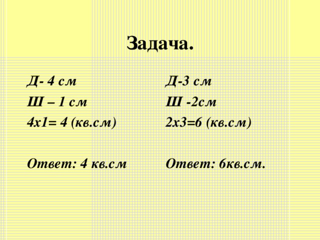 Задача. Д- 4 см Ш – 1 см 4х1= 4 (кв.см)  Ответ: 4 кв.см Д-3 см Ш -2см 2х3=6 (кв.см)  Ответ: 6кв.см.