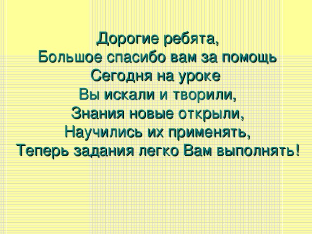 Дорогие ребята, Большое спасибо вам за помощь Сегодня на уроке Вы искали и творили, Знания новые открыли, Научились их применять, Теперь задания легко Вам выполнять!