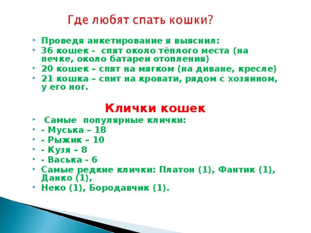 Проведя анкетирование я выяснил: 36 кошек - спят около тёплого места (на печке, около батареи отопления) 20 кошек – спят на мягком (на диване, кресле) 21 кошка – спит на кровати, рядом с хозяином, у его ног.   Клички кошек  Самые популярные клички: - Муська – 18 - Рыжик – 10 - Кузя – 8 - Васька - 6 Самые редкие клички: Платон (1), Фантик (1), Данко (1), Неко (1), Бородавчик (1).