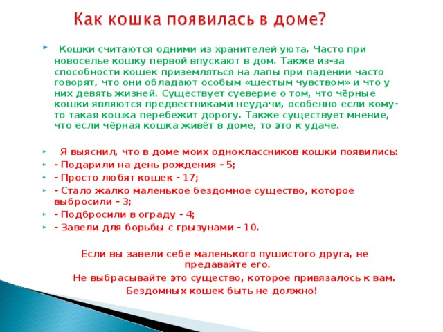 Кошки считаются одними из хранителей уюта. Часто при новоселье кошку первой впускают в дом. Также из-за способности кошек приземляться на лапы при падении часто говорят, что они обладают особым «шестым чувством» и что у них девять жизней. Существует суеверие о том, что чёрные кошки являются предвестниками неудачи, особенно если кому-то такая кошка перебежит дорогу. Также существует мнение, что если чёрная кошка живёт в доме, то это к удаче.   Я выяснил, что в доме моих одноклассников кошки появились: - Подарили на день рождения - 5; - Просто любят кошек - 17; - Стало жалко маленькое бездомное существо, которое выбросили - 3; - Подбросили в ограду - 4; - Завели для борьбы с грызунами - 10.