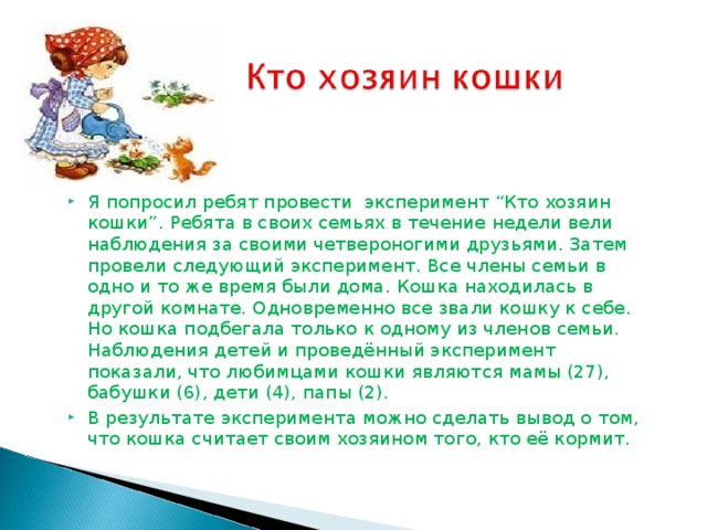 Я попросил ребят провести эксперимент “Кто хозяин кошки”. Ребята в своих семьях в течение недели вели наблюдения за своими четвероногими друзьями. Затем провели следующий эксперимент. Все члены семьи в одно и то же время были дома. Кошка находилась в другой комнате. Одновременно все звали кошку к себе. Но кошка подбегала только к одному из членов семьи. Наблюдения детей и проведённый эксперимент показали, что любимцами кошки являются мамы (27), бабушки (6), дети (4), папы (2). В результате эксперимента можно сделать вывод о том, что кошка считает своим хозяином того, кто её кормит.