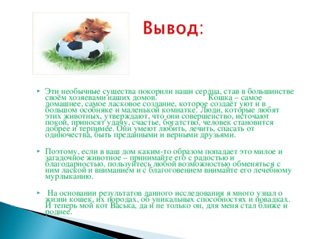 Эти необычные существа покорили наши сердца, став в большинстве своём хозяевами наших домов. Кошка – самое домашнее, самое ласковое создание, которое создаёт уют и в большом особняке и маленькой комнатке. Люди, которые любят этих животных, утверждают, что они совершенство, источают покой, приносят удачу, счастье, богатство, человек становится добрее и терпимее. Они умеют любить, лечить, спасать от одиночества, быть преданными и верными друзьями.  Поэтому, если в ваш дом каким-то образом попадает это милое и загадочное животное – принимайте его с радостью и благодарностью, пользуйтесь любой возможностью обменяться с ним лаской и вниманием и с благоговением внимайте его лечебному мурлыканию.   На основании результатов данного исследования я много узнал о жизни кошек, их породах, об уникальных способностях и повадках. И теперь мой кот Васька, да и не только он, для меня стал ближе и роднее .