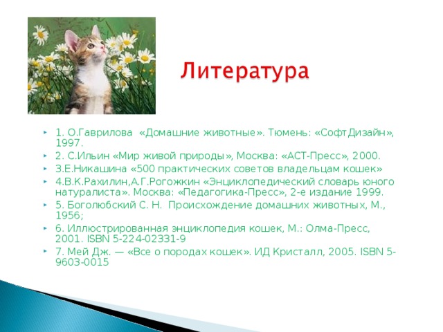 1. О.Гаврилова «Домашние животные». Тюмень: «СофтДизайн», 1997. 2. С.Ильин «Мир живой природы», Москва: «АСТ-Пресс», 2000. 3.Е.Никашина «500 практических советов владельцам кошек» 4.В.К.Рахилин,А.Г.Рогожкин «Энциклопедический словарь юного натуралиста». Москва: «Педагогика-Пресс», 2-е издание 1999. 5. Боголюбский С. Н. Происхождение домашних животных, М., 1956; 6. Иллюстрированная энциклопедия кошек, М.: Олма-Пресс, 2001. ISBN 5-224-02331-9 7. Мей Дж. — «Все о породах кошек». ИД Кристалл, 2005. ISBN 5-9603-0015