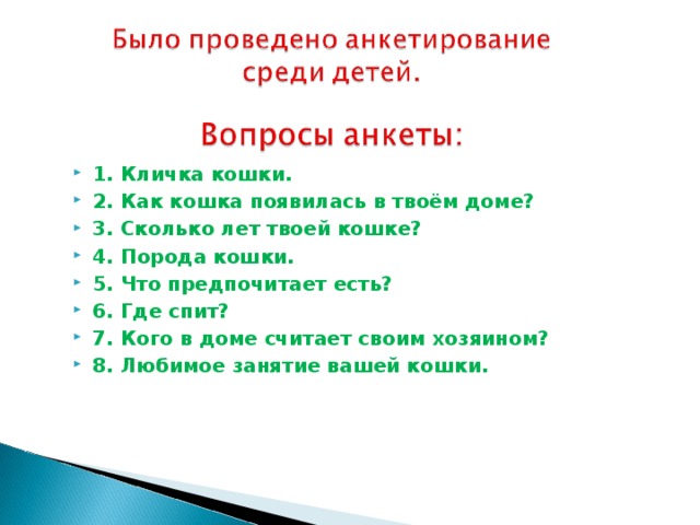 1. Кличка кошки. 2. Как кошка появилась в твоём доме? 3. Сколько лет твоей кошке? 4. Порода кошки. 5. Что предпочитает есть? 6. Где спит? 7. Кого в доме считает своим хозяином? 8. Любимое занятие вашей кошки.