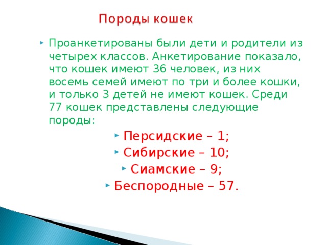 Проанкетированы были дети и родители из четырех классов. Анкетирование показало, что кошек имеют 36 человек, из них восемь семей имеют по три и более кошки, и только 3 детей не имеют кошек. Среди 77 кошек представлены следующие породы: Персидские – 1; Сибирские – 10; Сиамские – 9; Беспородные – 57.