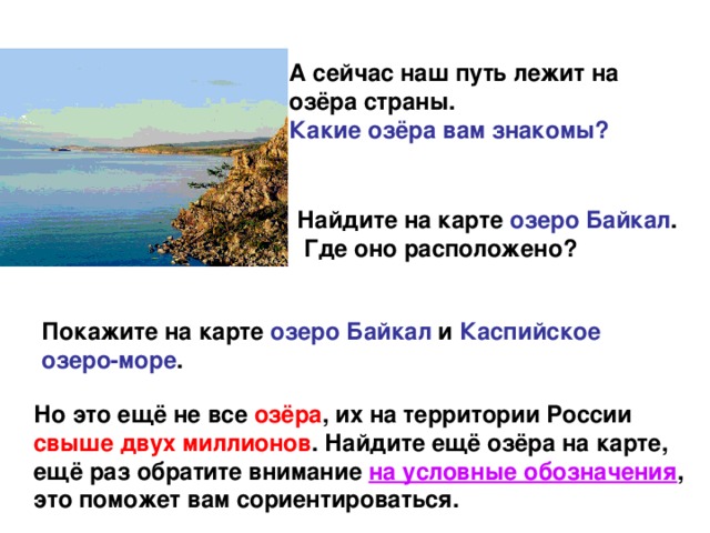 А сейчас наш путь лежит на озёра страны. Какие озёра вам знакомы? Найдите на карте озеро Байкал .  Где оно расположено? Покажите на карте озеро Байкал и Каспийское озеро-море . Но это ещё не все озёра , их на территории России свыше двух миллионов . Найдите ещё озёра на карте, ещё раз обратите внимание на условные обозначения , это поможет вам сориентироваться.
