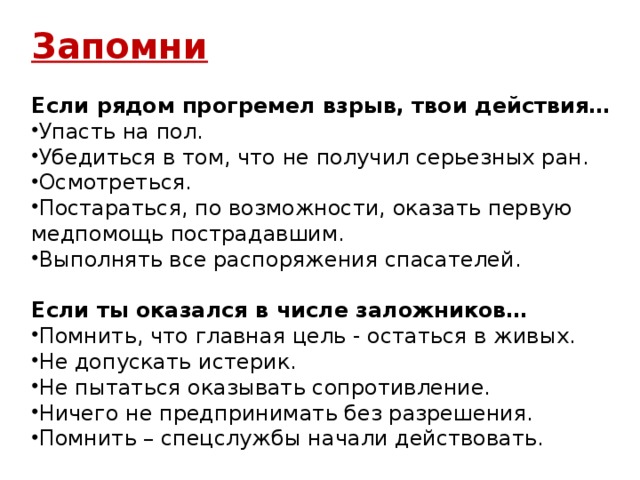 Запомни  Если рядом прогремел взрыв, твои действия… Упасть на пол. Убедиться в том, что не получил серьезных ран. Осмотреться. Постараться, по возможности, оказать первую медпомощь пострадавшим. Выполнять все распоряжения спасателей. Если ты оказался в числе заложников…