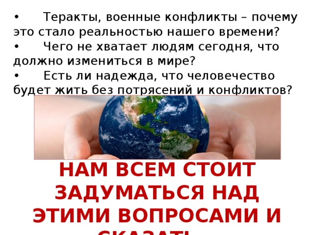 •  Теракты, военные конфликты – почему это стало реальностью нашего времени? •      Чего не хватает людям сегодня, что должно измениться в мире? •      Есть ли надежда, что человечество будет жить без потрясений и конфликтов?   НАМ ВСЕМ СТОИТ ЗАДУМАТЬСЯ НАД ЭТИМИ ВОПРОСАМИ И СКАЗАТЬ…  