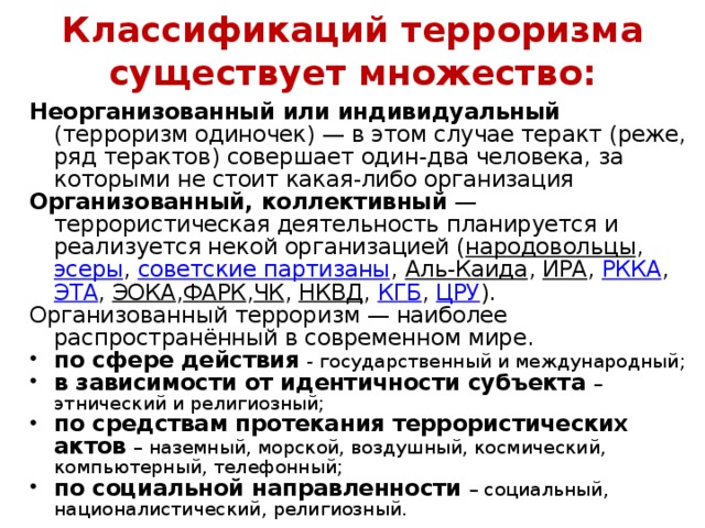 Классификаций терроризма существует множество:   Неорганизованный или индивидуальный (терроризм одиночек) — в этом случае теракт (реже, ряд терактов) совершает один-два человека, за которыми не стоит какая-либо организация Организованный, коллективный  — террористическая деятельность планируется и реализуется некой организацией ( народовольцы , эсеры , советские партизаны , Аль-Каида , ИРА , РККА , ЭТА , ЭОКА , ФАРК , ЧК , НКВД , КГБ , ЦРУ ). Организованный терроризм — наиболее распространённый в современном мире.