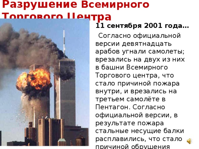 Разрушение Всемирного Торгового Центра  11 сентября 2001 года…  Согласно официальной версии девятнадцать арабов угнали самолеты; врезались на двух из них в башни Всемирного Торгового центра, что стало причиной пожара внутри, и врезались на третьем самолёте в Пентагон. Согласно официальной версии, в результате пожара стальные несущие балки расплавились, что стало причиной обрушения башен. Этот теракт унес жизни 3,5 тысяч человек…