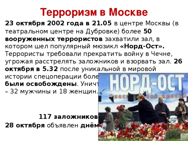 Терроризм в Москве  23 октября 2002 года в 21.05 в центре Москвы (в театральном центре на Дубровке) более 50 вооруженных террористов захватили зал, в котором шел популярный мюзикл «Норд-Ост». Террористы требовали прекратить войну в Чечне, угрожая расстрелять заложников и взорвать зал. 26 октября в 5.32 после уникальной в мировой истории спецоперации более 500 заложников были освобождены . Уничтожены 50 террористов – 32 мужчины и 18 женщин.   117 заложников погибли…  28 октября объявлен днём траура