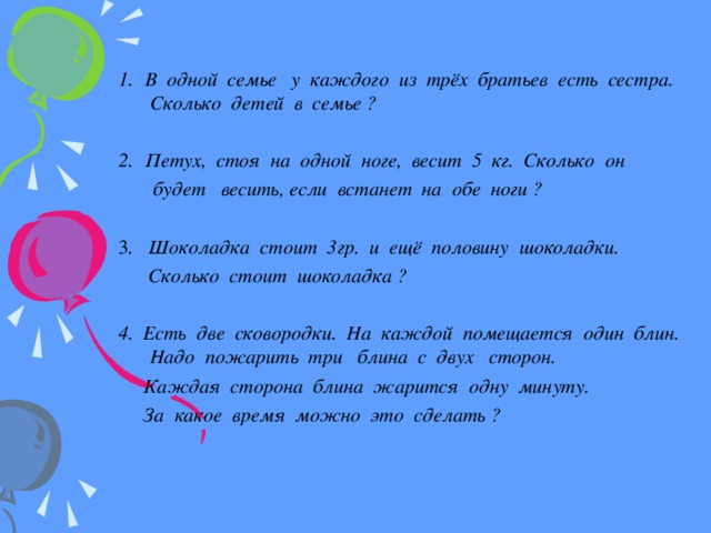   В одной семье у каждого из трёх братьев есть сестра. Сколько детей в семье ?  Петух, стоя на одной ноге, весит 5 кг. Сколько он  будет весить, если встанет на обе ноги ?  3 . Шоколадка стоит 3гр. и ещё половину шоколадки.  Сколько стоит шоколадка ? 4. Есть две сковородки. На каждой помещается один блин. Надо пожарить три блина с двух сторон.  Каждая сторона блина жарится одну минуту.  За какое время можно это сделать ?