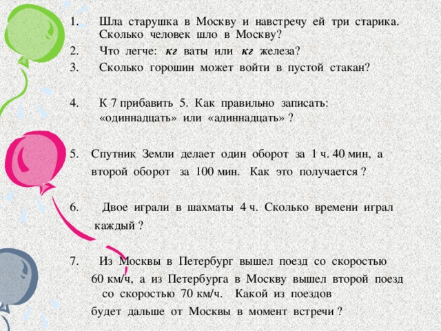 Шла старушка в Москву и навстречу ей три старика. Сколько человек шло в Москву? Что легче: кг ваты или кг железа? Сколько горошин может войти в пустой стакан?  К 7 прибавить 5. Как правильно записать: «одиннадцать» или «адиннадцать» ?  5. Спутник Земли делает один оборот за 1 ч. 40 мин, а  второй оборот за 100 мин. Как это получается ?   Двое играли в шахматы 4 ч. Сколько времени играл  каждый ? Из Москвы в Петербург вышел поезд со скоростью