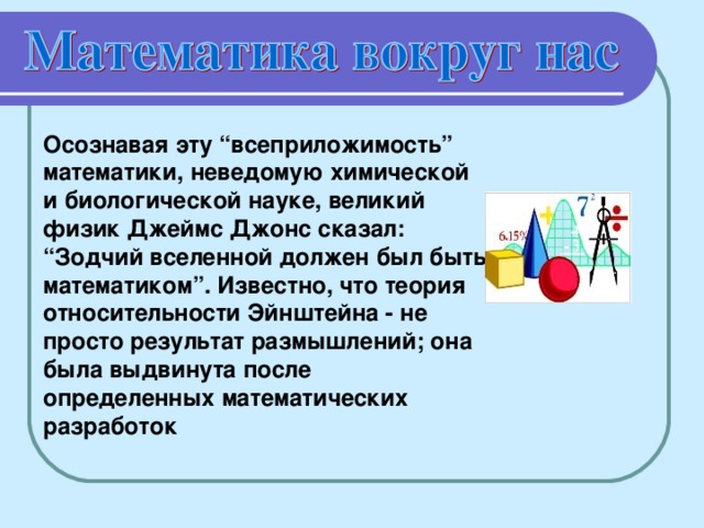 Осознавая эту “всеприложимость” математики, неведомую химической и биологической науке, великий физик Джеймс Джонс сказал: “Зодчий вселенной должен был быть математиком”. Известно, что теория относительности Эйнштейна - не просто результат размышлений; она была выдвинута после определенных математических разработок