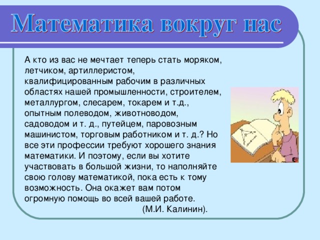 А кто из вас не мечтает теперь стать моряком, летчиком, артиллеристом, квалифицированным рабочим в различных областях нашей промышленности, строителем, металлургом, слесарем, токарем и т.д., опытным полеводом, животноводом, садоводом и т. д., путейцем, паровозным машинистом, торговым работником и т. д.? Но все эти профессии требуют хорошего знания математики. И поэтому, если вы хотите участвовать в большой жизни, то наполняйте свою голову математикой, пока есть к тому возможность. Она окажет вам потом огромную помощь во всей вашей работе.  (М.И. Калинин).