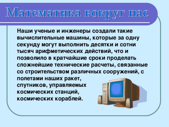 Наши ученые и инженеры создали такие вычислительные машины, которые за одну секунду могут выполнить десятки и сотни тысяч арифметических действий, что и позволило в кратчайшие сроки проделать сложнейшие технические расчеты, связанные со строительством различных сооружений, с полетами наших ракет, спутников, управляемых космических станций, космических кораблей.