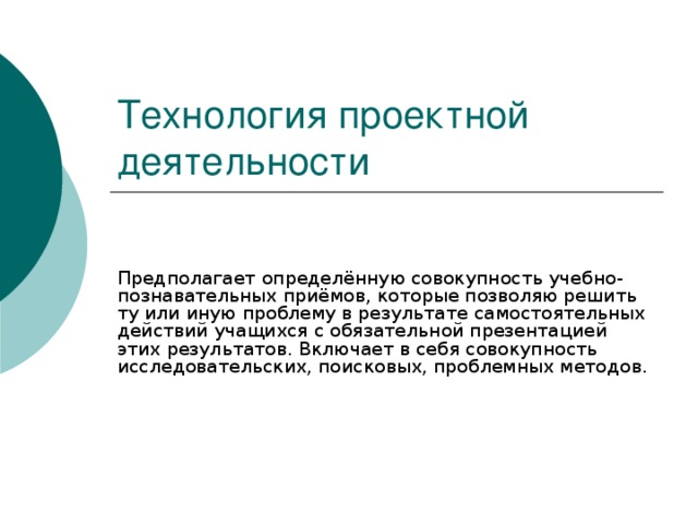 Технология проектной деятельности Предполагает определённую совокупность учебно-познавательных приёмов, которые позволяю решить ту или иную проблему в результате самостоятельных действий учащихся с обязательной презентацией этих результатов. Включает в себя совокупность исследовательских, поисковых, проблемных методов.