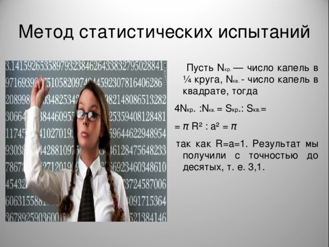 Метод статистических испытаний  Пусть N кр. — число капель в ¼ круга, N кв. - число капель в квадрате, тогда  4 N кр . : N кв. = S кр .: S кв. =  = π  R ² : а² = π   так как R =а=1. Результат мы получили с точностью до десятых, т. е. 3,1.