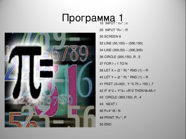 Программа 1 INPUT “  n = “ ; n INPUT “R=“ ; R 30 SCREEN 9 32 LINE (50,150) – (500,150) 34 LINE (300,50) – (300,300) 36 CIRCLE (300,150) ,R , 5 37 FOR I = 1 TO N 38 LET X = (2 * R) * RND (1) – R 40 LET Y = (2 * R) * RND (1) – R 41 PSET (X+300 , Y *0.75 + 150 ) ,7 42 IF X^2 + Y^2CIRCLE (300,150) ,R , 4  NEXT I 46 P=4* M / N 48 PRINT “P=“ ; P 50 END