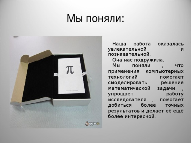 Мы поняли: Наша работа оказалась увлекательной и познавательной. Она нас подружила. Мы поняли , что применения компьютерных технологий помогает смоделировать решение математической задачи , упрощает работу исследователя , помогает добиться более точных результатов и делает её ещё более интересной.