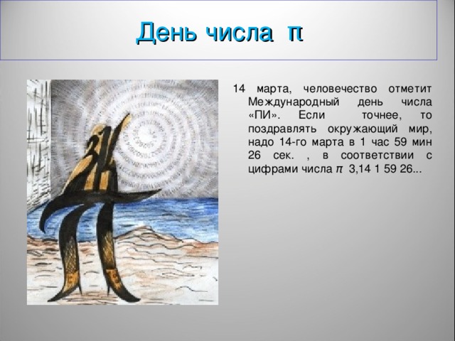 День числа π 14 марта , человечество отме тит Международный день числа «ПИ» . Если точнее, то поздравлять окружающий мир, надо 14-го марта в 1 час 59 мин 26 сек. , в соответствии с цифрами числа π  3,14 1 59 26...