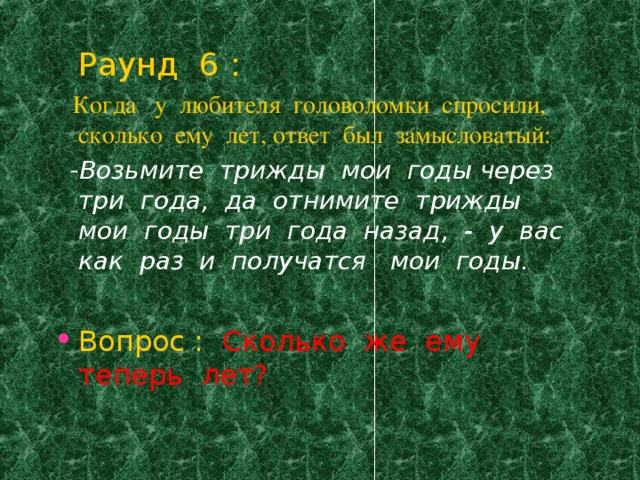 Раунд 6 :  Когда у любителя головоломки спросили, сколько ему лет, ответ был замысловатый:   - Возьмите трижды мои годы через три года, да отнимите трижды мои годы три года назад, - у вас как раз и получатся мои годы.